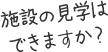 施設の見学はできますか？